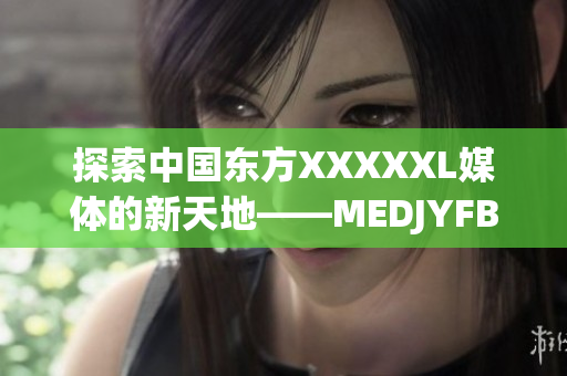 探索中国东方XXXXXL媒体的新天地——MEDJYFBD