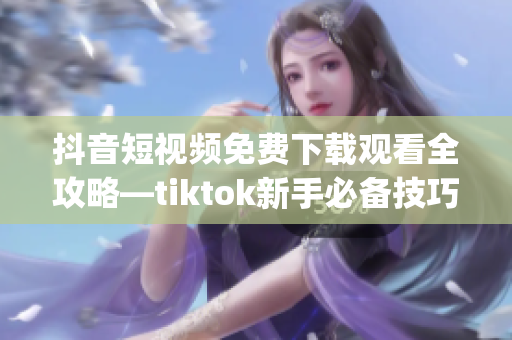 抖音短视频免费下载观看全攻略—tiktok新手必备技巧分享(1)