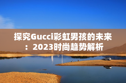 探究Gucci彩虹男孩的未来：2023时尚趋势解析