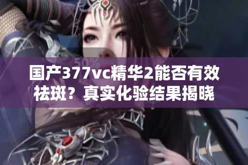 国产377vc精华2能否有效祛斑？真实化验结果揭晓