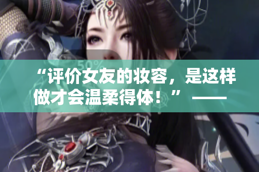 “评价女友的妆容，是这样做才会温柔得体！” —— 今日妆容大法好