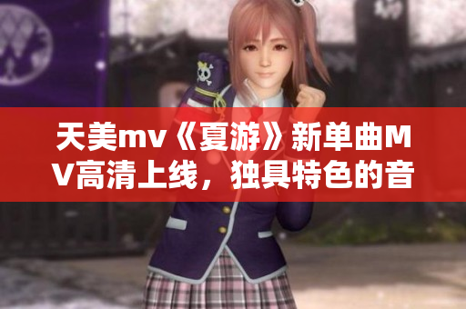 天美mv《夏游》新单曲MV高清上线，独具特色的音乐风格令人陶醉