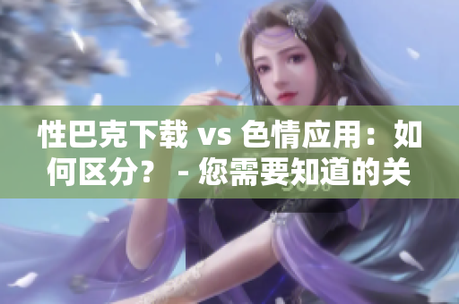 性巴克下载 vs 色情应用：如何区分？ - 您需要知道的关键信息