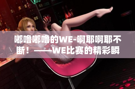 嘟噜嘟噜的WE-啊耶啊耶不断！——WE比赛的精彩瞬间回顾