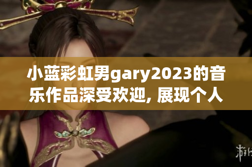 小蓝彩虹男gary2023的音乐作品深受欢迎, 展现个人音乐风格