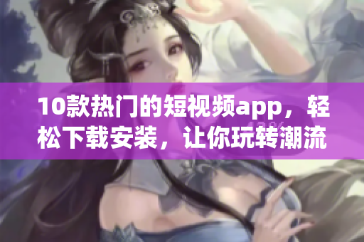 10款热门的短视频app，轻松下载安装，让你玩转潮流视频