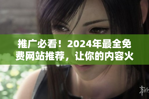 推广必看！2024年最全免费网站推荐，让你的内容火起来！