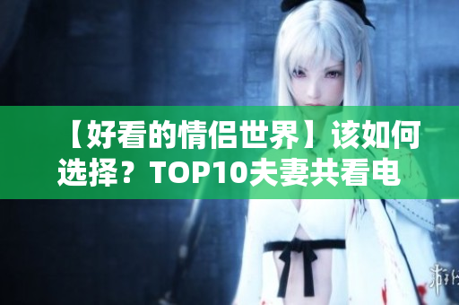 【好看的情侣世界】该如何选择？TOP10夫妻共看电视剧推荐！