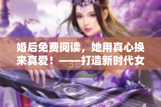 婚后免费阅读，她用真心换来真爱！——打造新时代女性形象