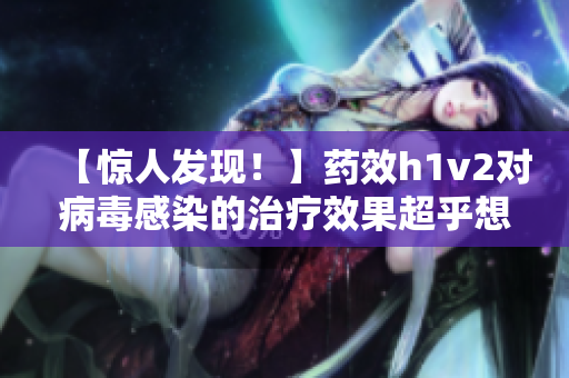 【惊人发现！】药效h1v2对病毒感染的治疗效果超乎想象！