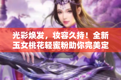 光彩焕发，妆容久持！全新玉女桃花轻蜜粉助你完美定妆！