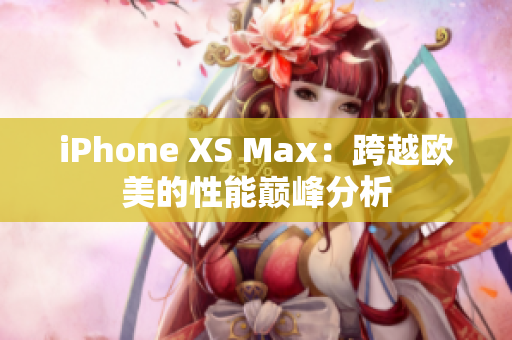 iPhone XS Max：跨越欧美的性能巅峰分析