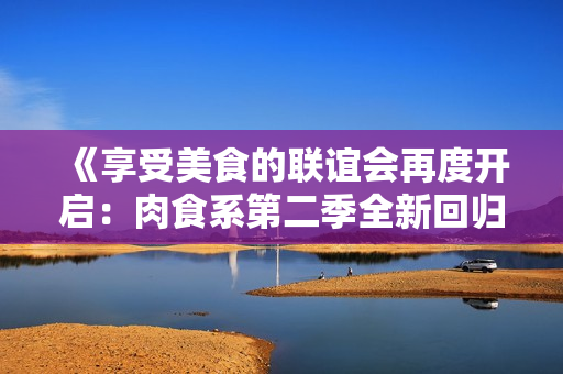 《享受美食的联谊会再度开启：肉食系第二季全新回归！》