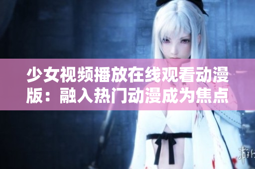 少女视频播放在线观看动漫版：融入热门动漫成为焦点's 's