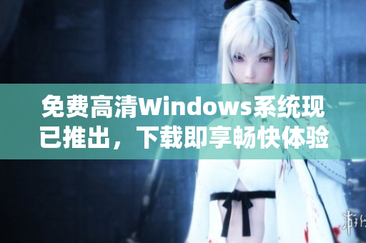 免费高清Windows系统现已推出，下载即享畅快体验！【限时免费】