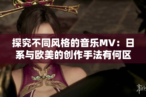 探究不同风格的音乐MV：日系与欧美的创作手法有何区别？