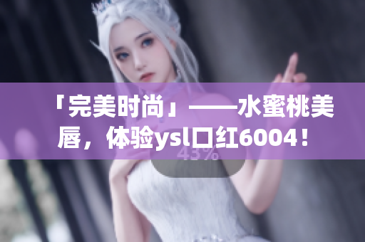 「完美时尚」——水蜜桃美唇，体验ysl口红6004！