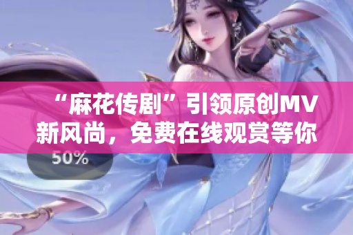 “麻花传剧”引领原创MV新风尚，免费在线观赏等你来！