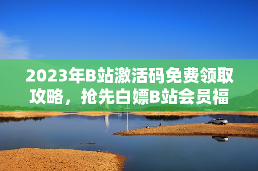 2023年B站激活码免费领取攻略，抢先白嫖B站会员福利