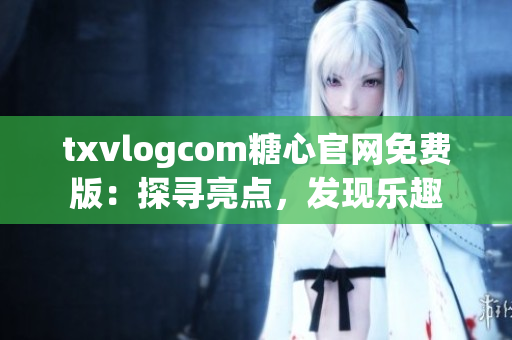 txvlogcom糖心官网免费版：探寻亮点，发现乐趣