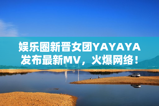 娱乐圈新晋女团YAYAYA发布最新MV，火爆网络！