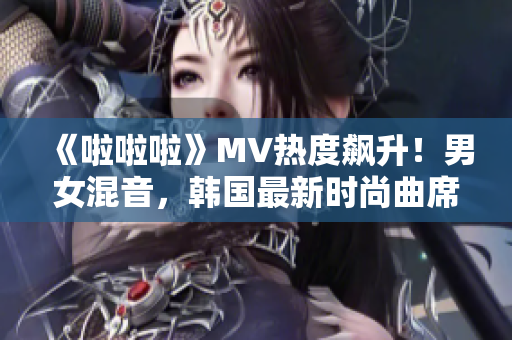 《啦啦啦》MV热度飙升！男女混音，韩国最新时尚曲席卷全球！