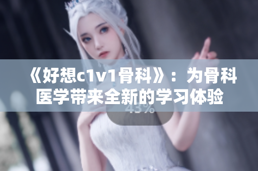 《好想c1v1骨科》：为骨科医学带来全新的学习体验