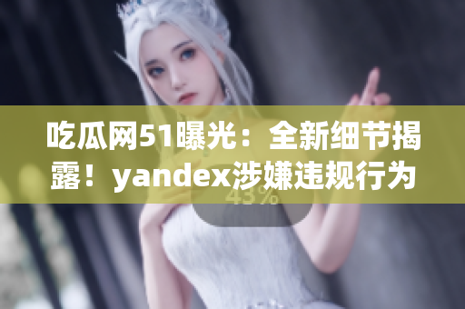 吃瓜网51曝光：全新细节揭露！yandex涉嫌违规行为引发热议(1)