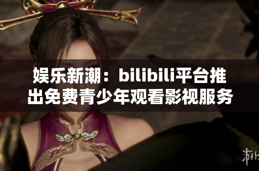 娱乐新潮：bilibili平台推出免费青少年观看影视服务