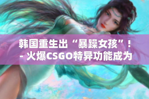 韩国重生出“暴躁女孩”! - 火爆CSGO特异功能成为热门话题