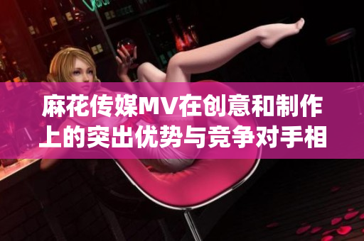 麻花传媒MV在创意和制作上的突出优势与竞争对手相比如何？(1)