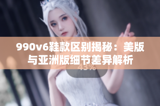 990v6鞋款区别揭秘：美版与亚洲版细节差异解析