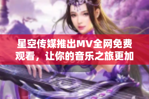 星空传媒推出MV全网免费观看，让你的音乐之旅更加精彩！