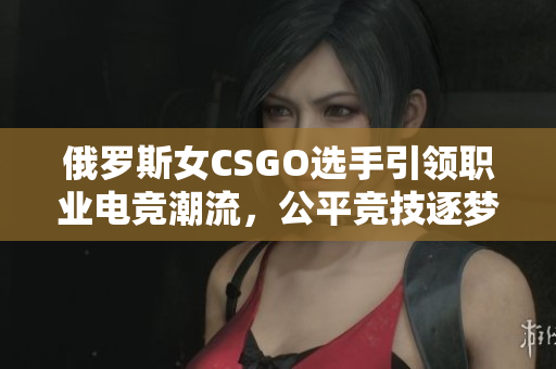 俄罗斯女CSGO选手引领职业电竞潮流，公平竞技逐梦舞台