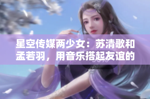 星空传媒两少女：苏清歌和孟若羽，用音乐搭起友谊的桥梁