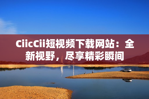 CiicCii短视频下载网站：全新视野，尽享精彩瞬间