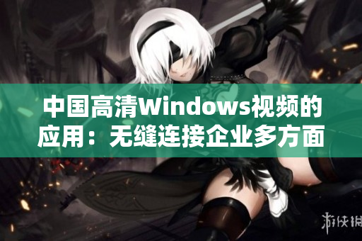 中国高清Windows视频的应用：无缝连接企业多方面需求