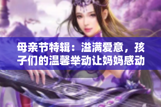 母亲节特辑：溢满爱意，孩子们的温馨举动让妈妈感动不已