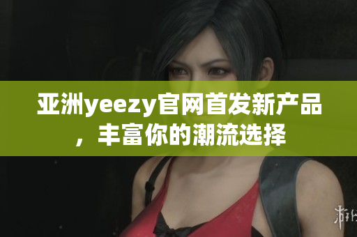 亚洲yeezy官网首发新产品，丰富你的潮流选择