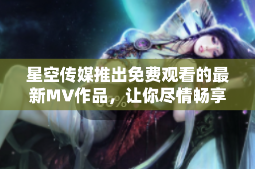 星空传媒推出免费观看的最新MV作品，让你尽情畅享视听盛宴