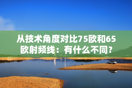 从技术角度对比75欧和65欧射频线：有什么不同？