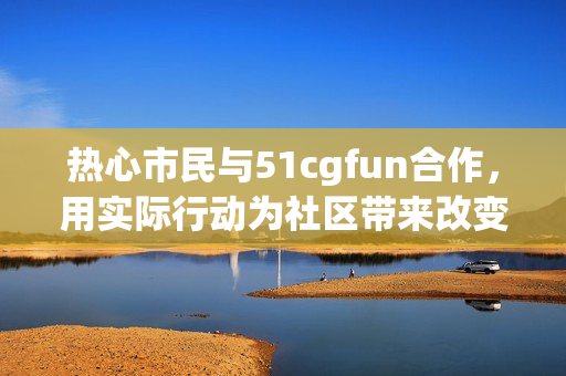 热心市民与51cgfun合作，用实际行动为社区带来改变