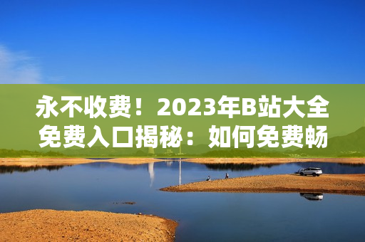 永不收费！2023年B站大全免费入口揭秘：如何免费畅享B站视频？