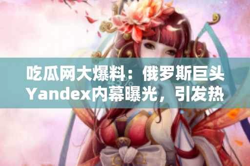 吃瓜网大爆料：俄罗斯巨头Yandex内幕曝光，引发热议