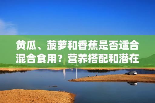 黄瓜、菠萝和香蕉是否适合混合食用？营养搭配和潜在效果分析(1)