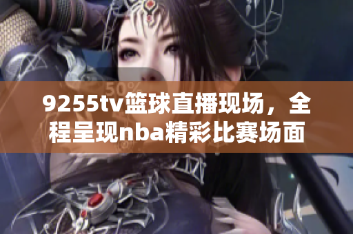 9255tv篮球直播现场，全程呈现nba精彩比赛场面