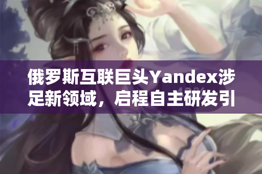 俄罗斯互联巨头Yandex涉足新领域，启程自主研发引擎与人工智能