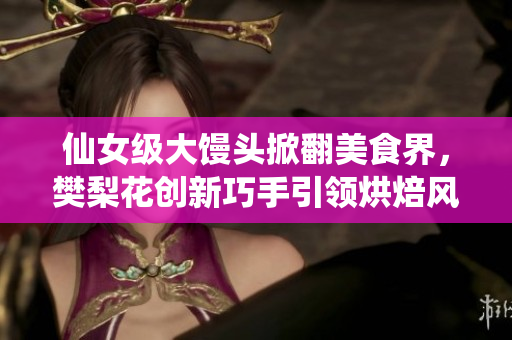 仙女级大馒头掀翻美食界，樊梨花创新巧手引领烘焙风云！