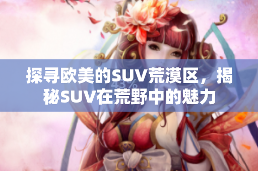 探寻欧美的SUV荒漠区，揭秘SUV在荒野中的魅力