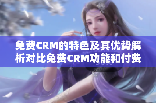 免费CRM的特色及其优势解析对比免费CRM功能和付费CRM功能